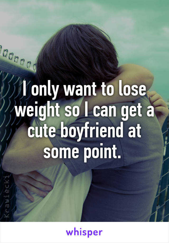 I only want to lose weight so I can get a cute boyfriend at some point. 