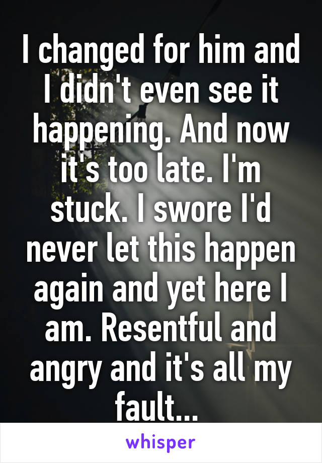 I changed for him and I didn't even see it happening. And now it's too late. I'm stuck. I swore I'd never let this happen again and yet here I am. Resentful and angry and it's all my fault... 