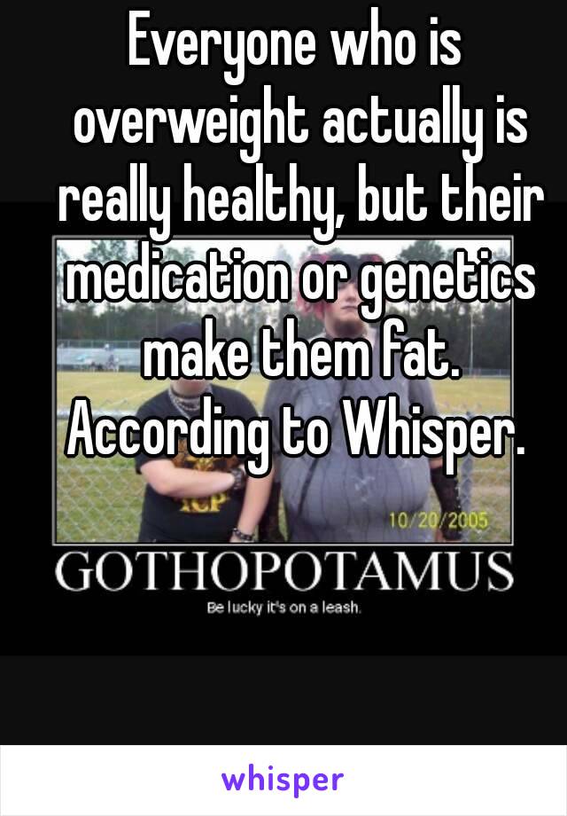 Everyone who is overweight actually is really healthy, but their medication or genetics make them fat.
According to Whisper.