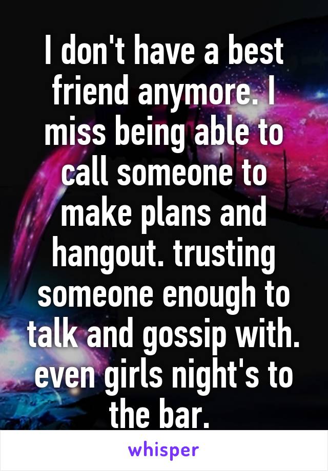 I don't have a best friend anymore. I miss being able to call someone to make plans and hangout. trusting someone enough to talk and gossip with. even girls night's to the bar. 