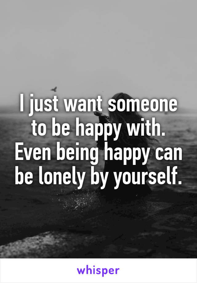 I just want someone to be happy with. Even being happy can be lonely by yourself.