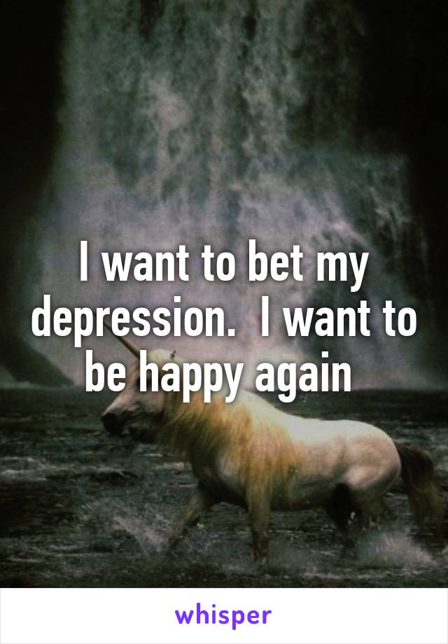 I want to bet my depression.  I want to be happy again 