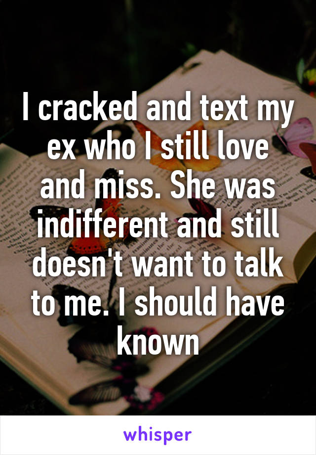 I cracked and text my ex who I still love and miss. She was indifferent and still doesn't want to talk to me. I should have known