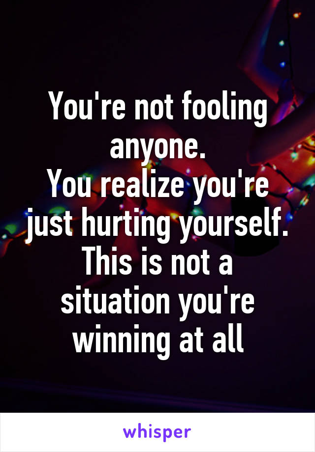 You're not fooling anyone.
You realize you're just hurting yourself.
This is not a situation you're winning at all