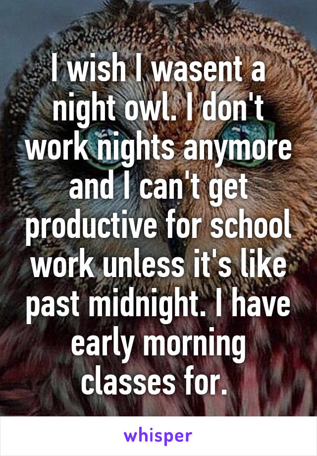 I wish I wasent a night owl. I don't work nights anymore and I can't get productive for school work unless it's like past midnight. I have early morning classes for. 