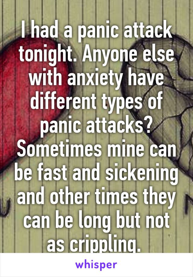 I had a panic attack tonight. Anyone else with anxiety have different types of panic attacks? Sometimes mine can be fast and sickening and other times they can be long but not as crippling. 