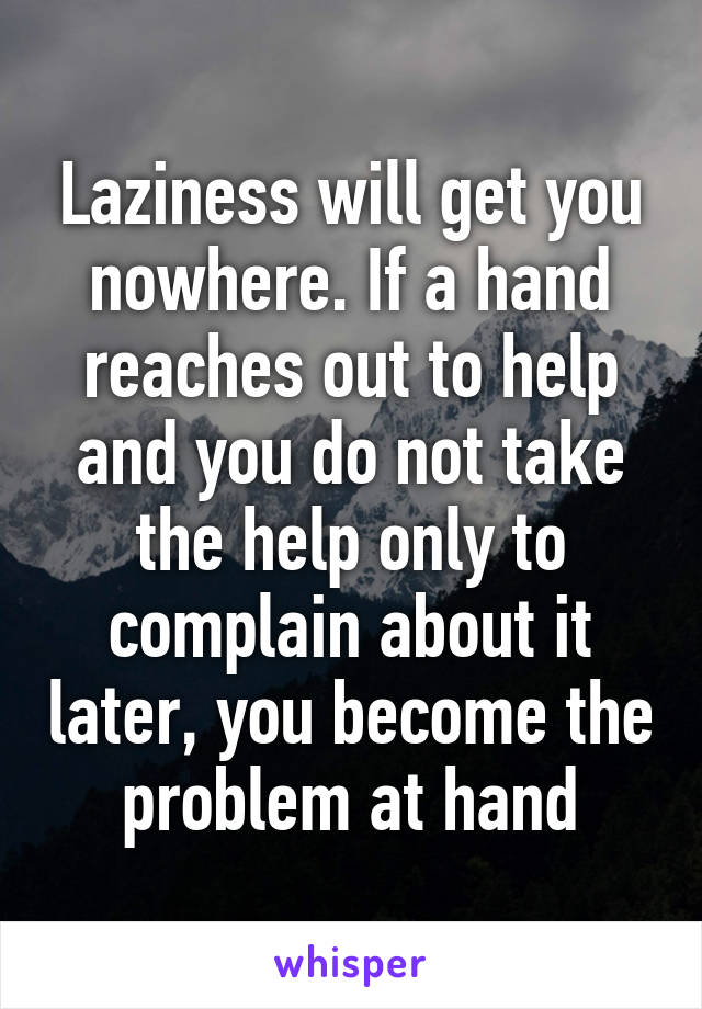 Laziness will get you nowhere. If a hand reaches out to help and you do not take the help only to complain about it later, you become the problem at hand