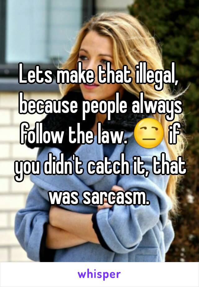 Lets make that illegal, because people always follow the law. 😒 if you didn't catch it, that was sarcasm. 