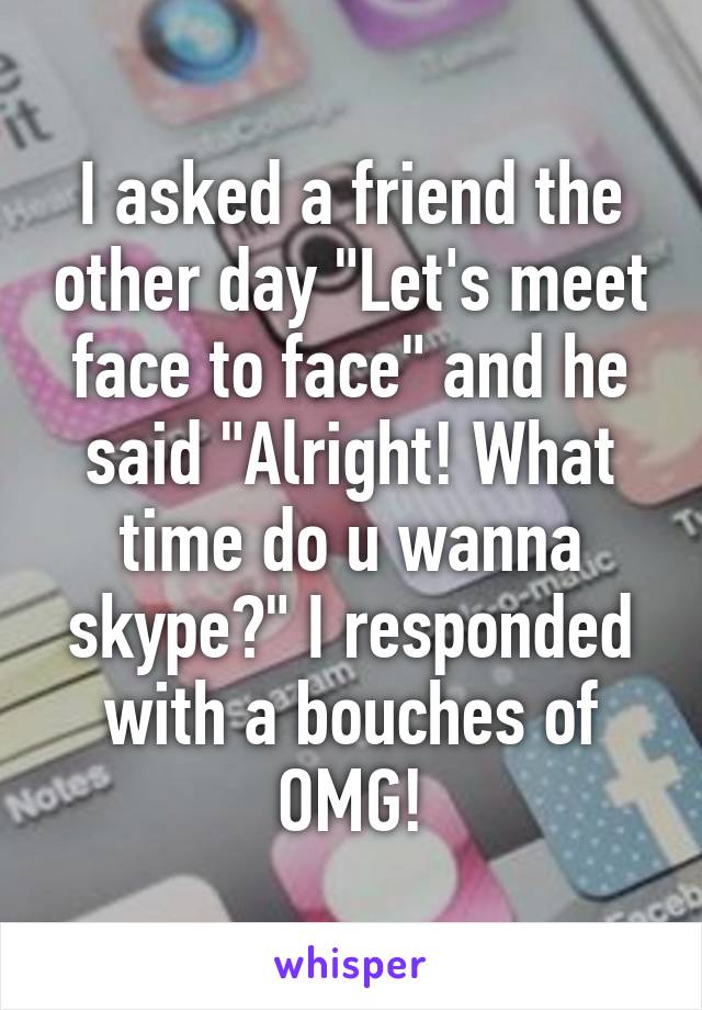 I asked a friend the other day "Let's meet face to face" and he said "Alright! What time do u wanna skype?" I responded with a bouches of OMG!