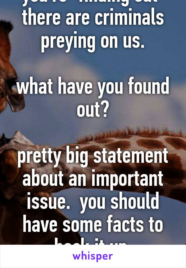 what do you mean you're "finding out" there are criminals preying on us.

what have you found out?

pretty big statement about an important issue.  you should have some facts to back it up.

