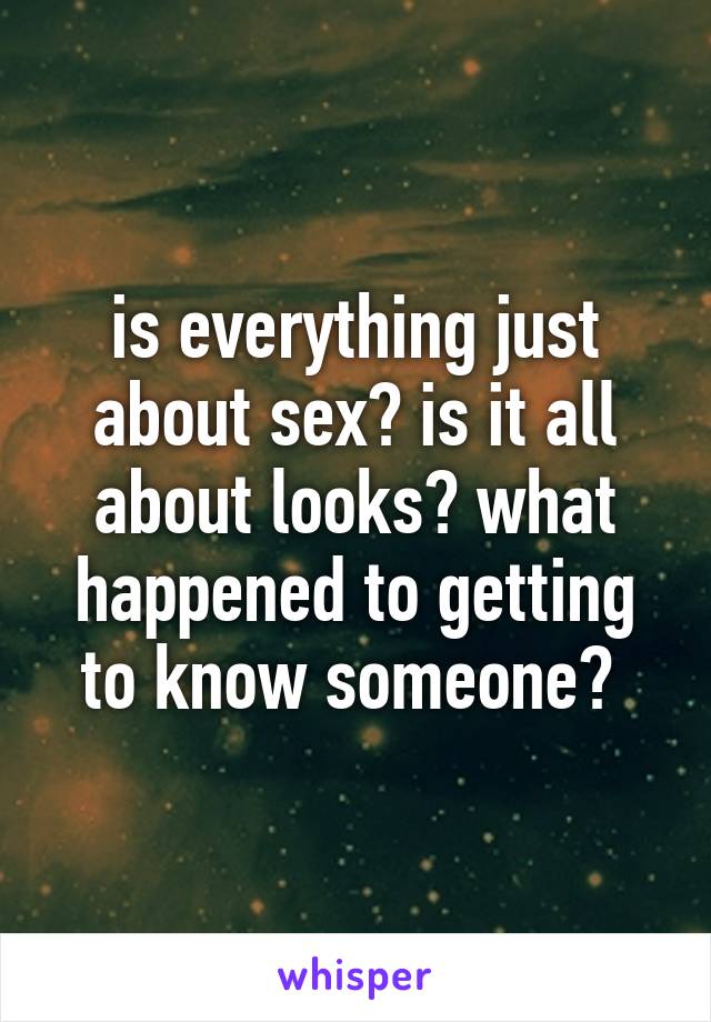 is everything just about sex? is it all about looks? what happened to getting to know someone? 