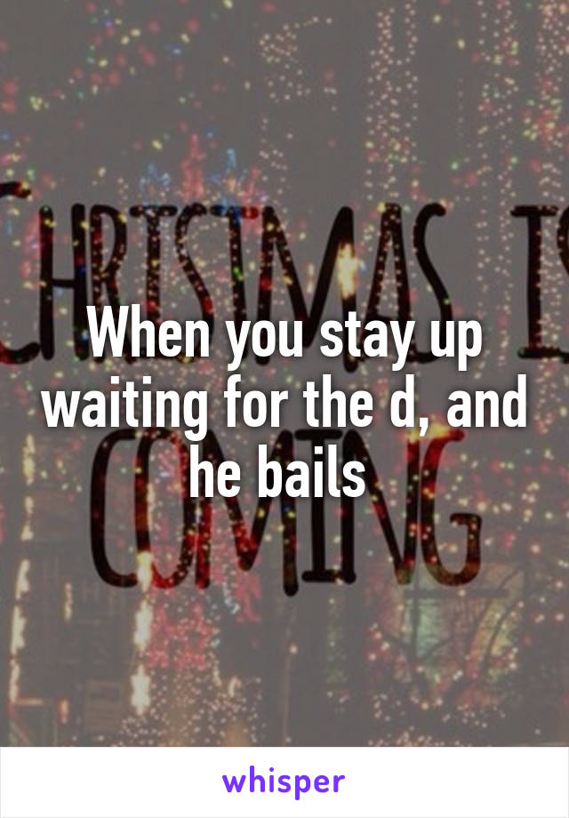 When you stay up waiting for the d, and he bails 