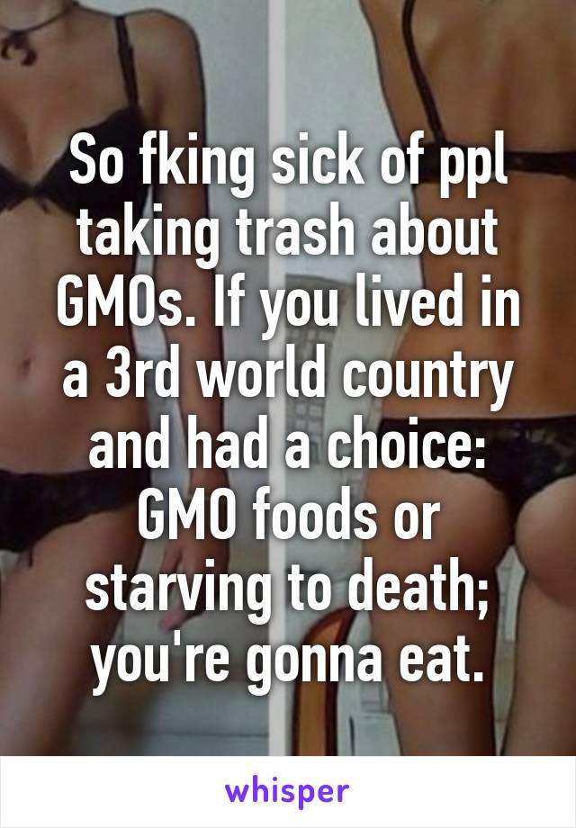 So fking sick of ppl taking trash about GMOs. If you lived in a 3rd world country and had a choice: GMO foods or starving to death; you're gonna eat.