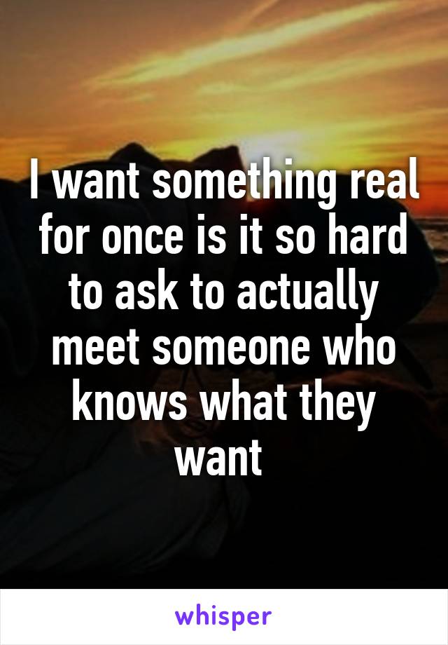 I want something real for once is it so hard to ask to actually meet someone who knows what they want 