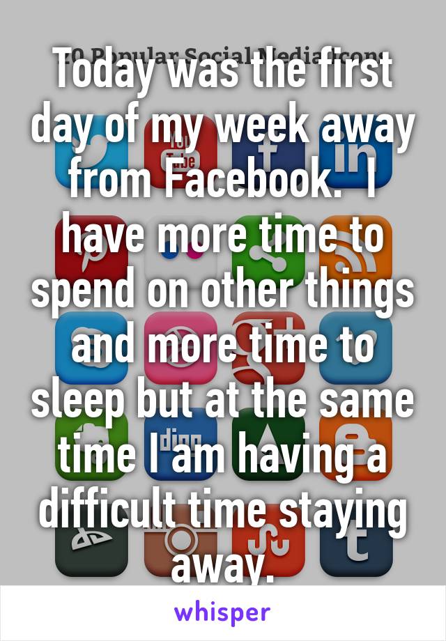 Today was the first day of my week away from Facebook.  I have more time to spend on other things and more time to sleep but at the same time I am having a difficult time staying away.