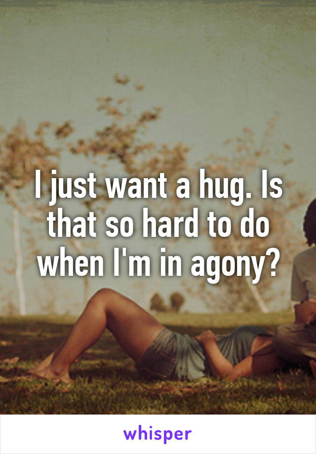 I just want a hug. Is that so hard to do when I'm in agony?