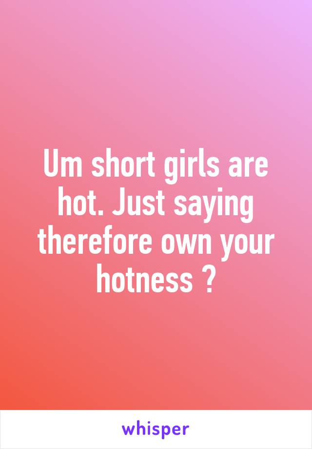 Um short girls are hot. Just saying therefore own your hotness 😉