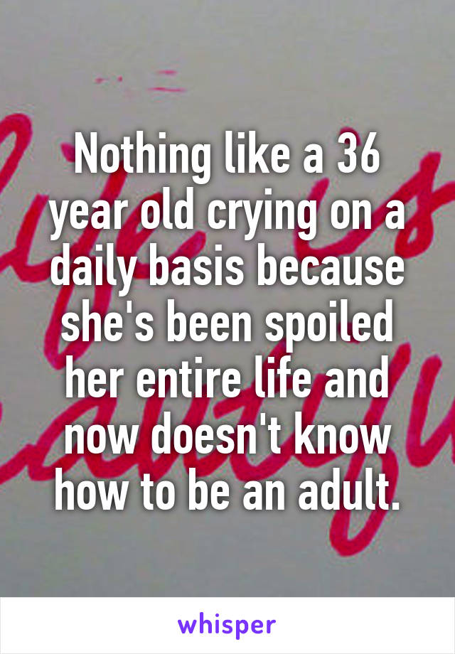 Nothing like a 36 year old crying on a daily basis because she's been spoiled her entire life and now doesn't know how to be an adult.