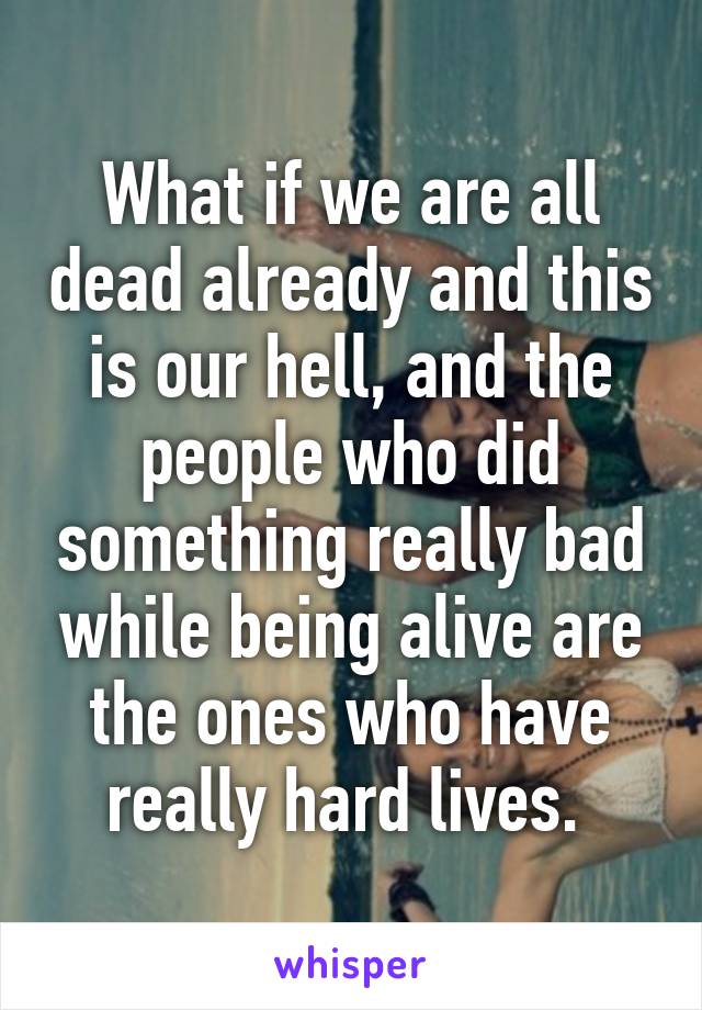 What if we are all dead already and this is our hell, and the people who did something really bad while being alive are the ones who have really hard lives. 