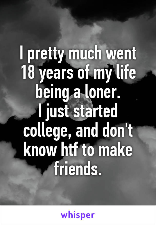 I pretty much went 18 years of my life being a loner.
I just started college, and don't know htf to make friends.