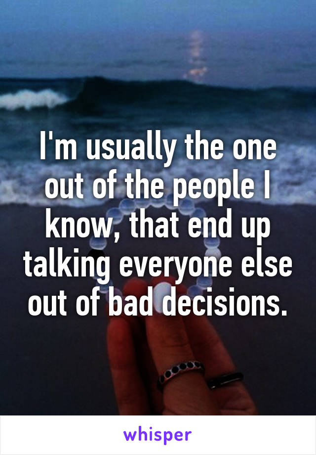 I'm usually the one out of the people I know, that end up talking everyone else out of bad decisions.