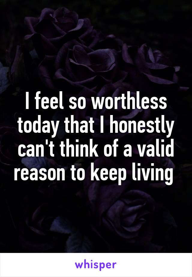 I feel so worthless today that I honestly can't think of a valid reason to keep living 