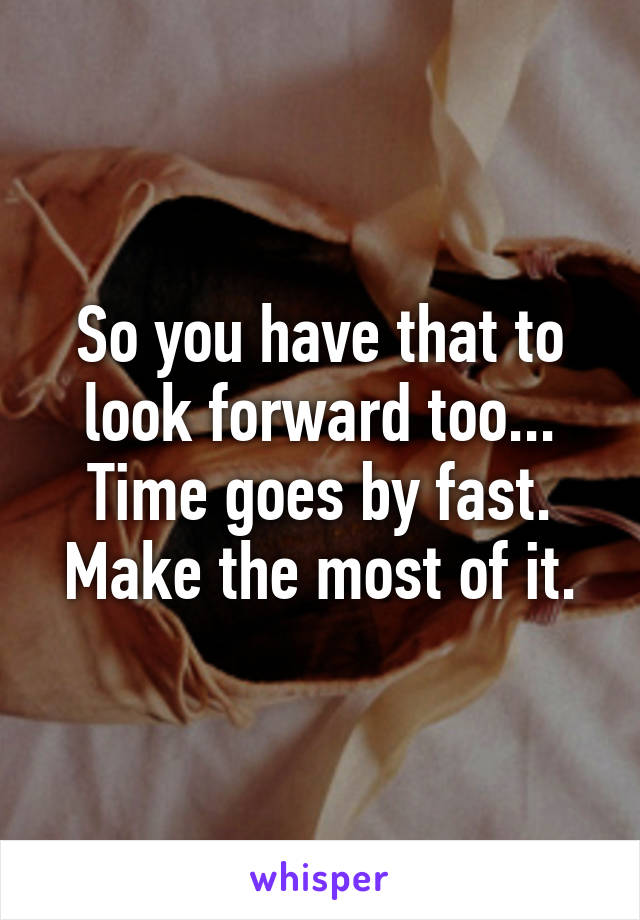 So you have that to look forward too... Time goes by fast. Make the most of it.