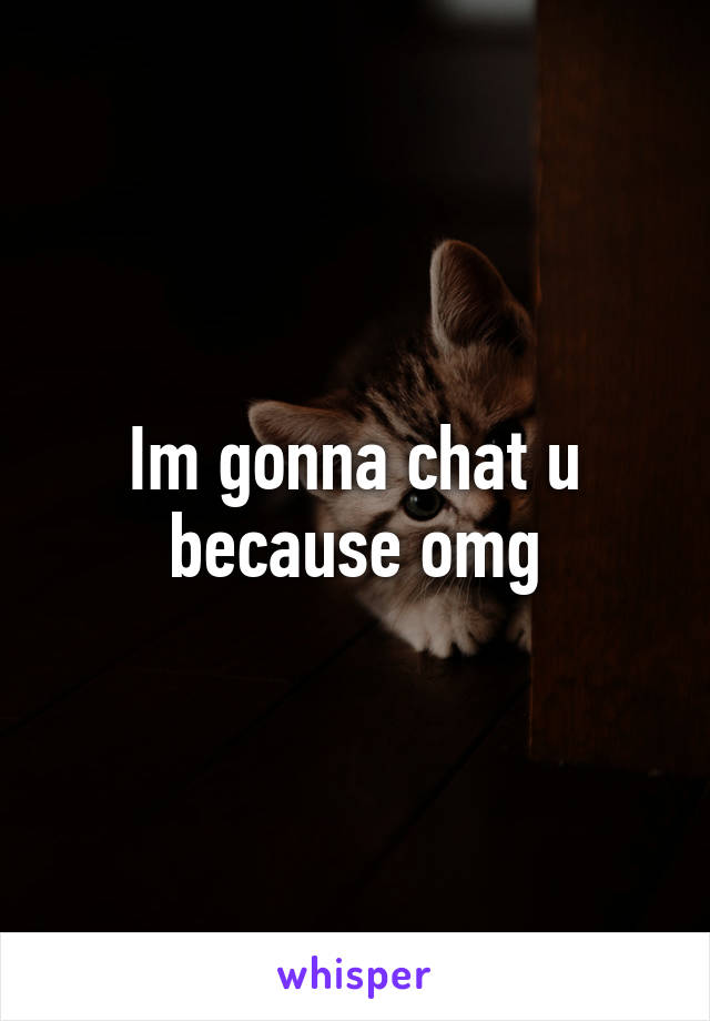 Im gonna chat u because omg