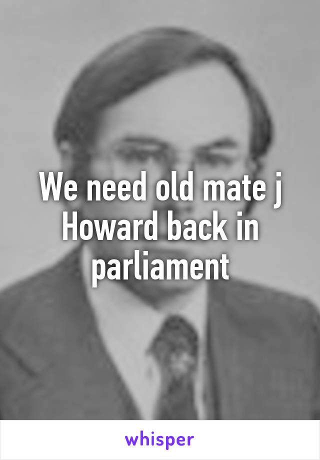 We need old mate j Howard back in parliament