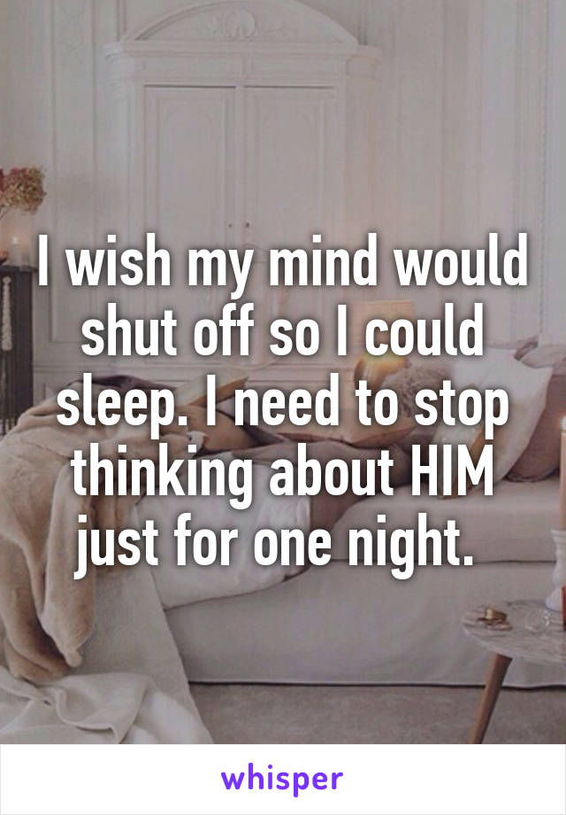 I wish my mind would shut off so I could sleep. I need to stop thinking about HIM just for one night. 