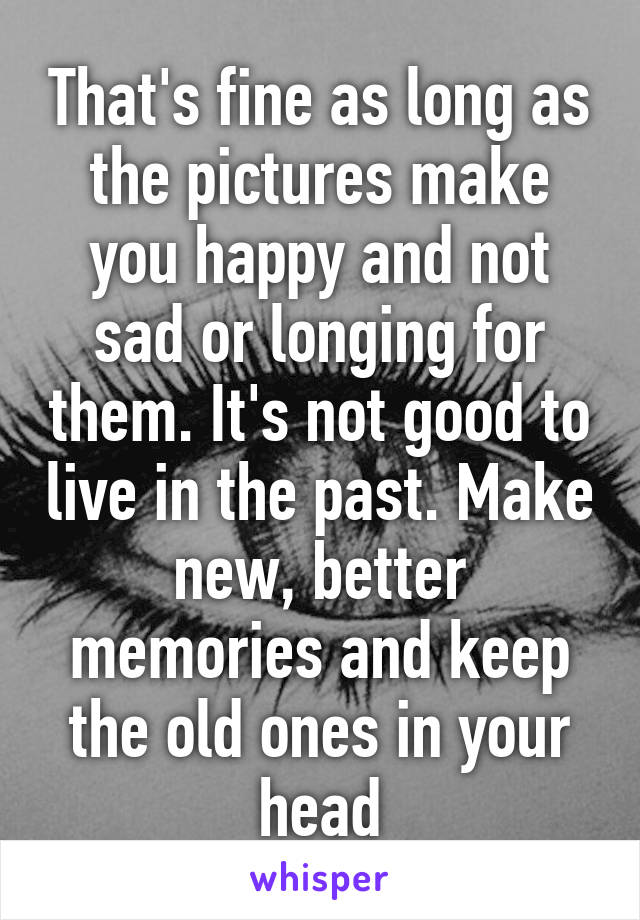 That's fine as long as the pictures make you happy and not sad or longing for them. It's not good to live in the past. Make new, better memories and keep the old ones in your head