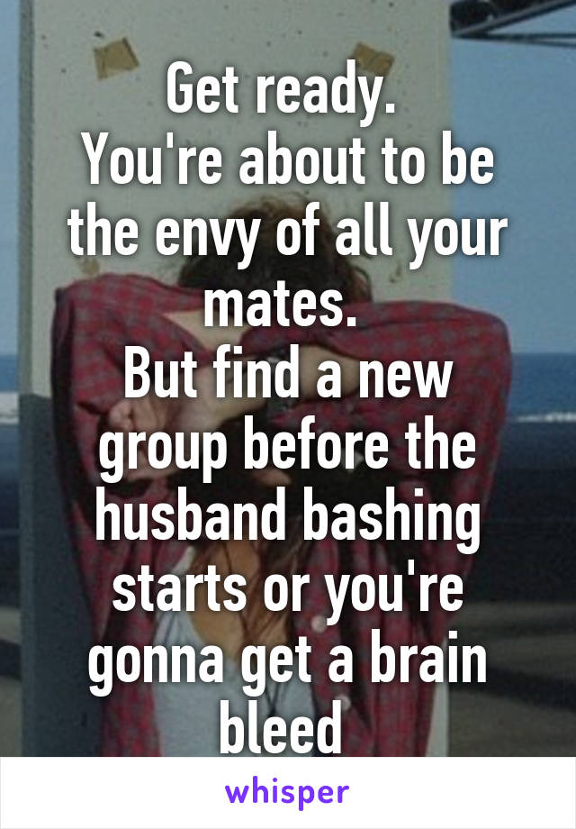 Get ready. 
You're about to be the envy of all your mates. 
But find a new group before the husband bashing starts or you're gonna get a brain bleed 