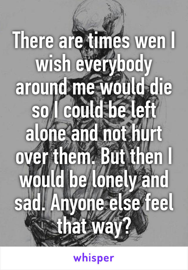 There are times wen I wish everybody around me would die so I could be left alone and not hurt over them. But then I would be lonely and sad. Anyone else feel that way?