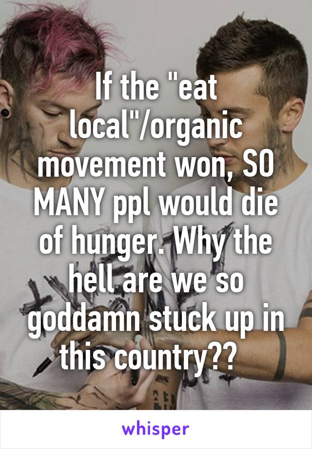 If the "eat local"/organic movement won, SO MANY ppl would die of hunger. Why the hell are we so goddamn stuck up in this country??  