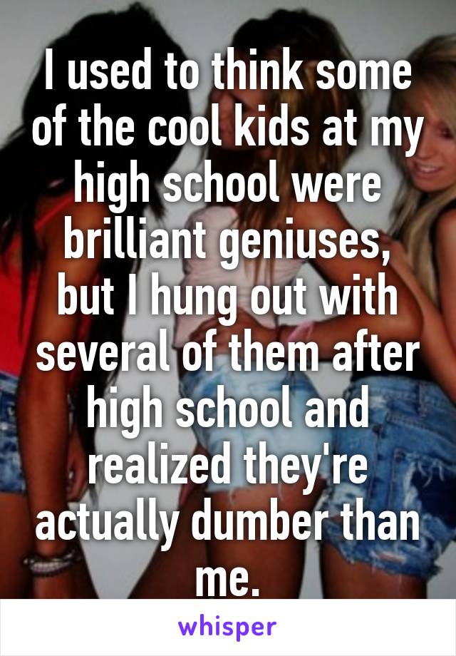 I used to think some of the cool kids at my high school were brilliant geniuses, but I hung out with several of them after high school and realized they're actually dumber than me.