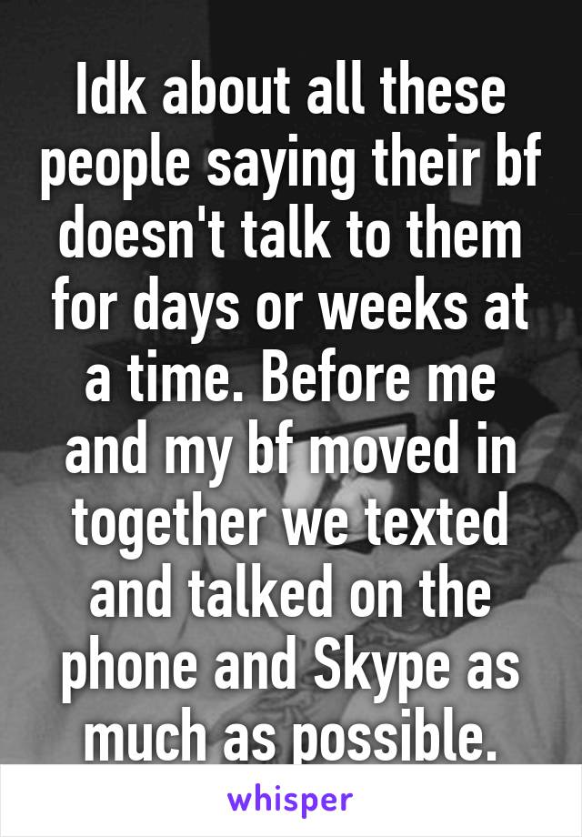 Idk about all these people saying their bf doesn't talk to them for days or weeks at a time. Before me and my bf moved in together we texted and talked on the phone and Skype as much as possible.