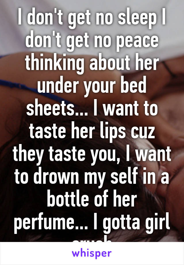 I don't get no sleep I don't get no peace thinking about her under your bed sheets... I want to taste her lips cuz they taste you, I want to drown my self in a bottle of her perfume... I gotta girl crush