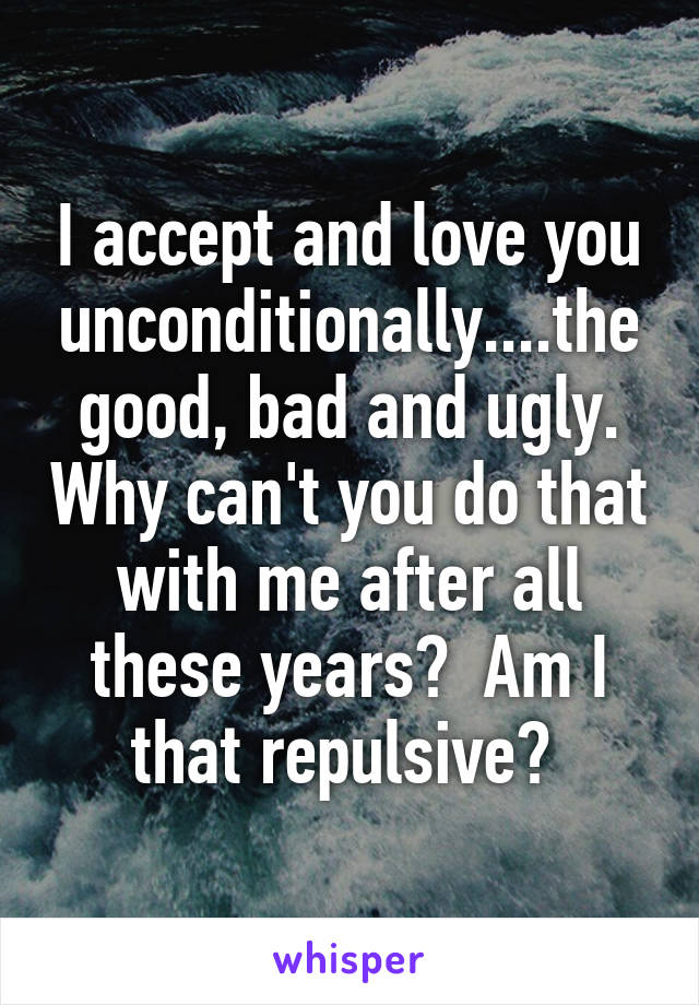 I accept and love you unconditionally....the good, bad and ugly. Why can't you do that with me after all these years?  Am I that repulsive? 