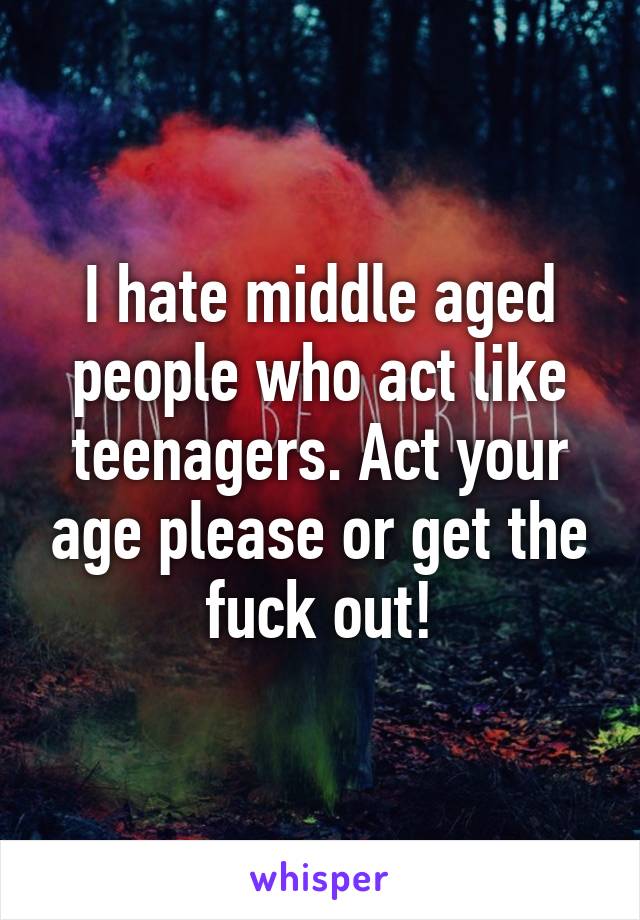 I hate middle aged people who act like teenagers. Act your age please or get the fuck out!