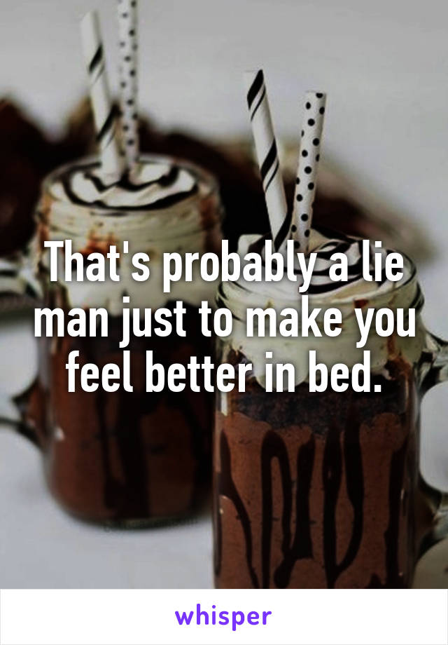 That's probably a lie man just to make you feel better in bed.