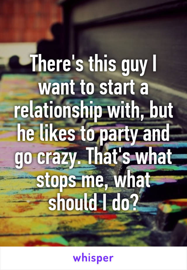 There's this guy I want to start a relationship with, but he likes to party and go crazy. That's what stops me, what should I do?