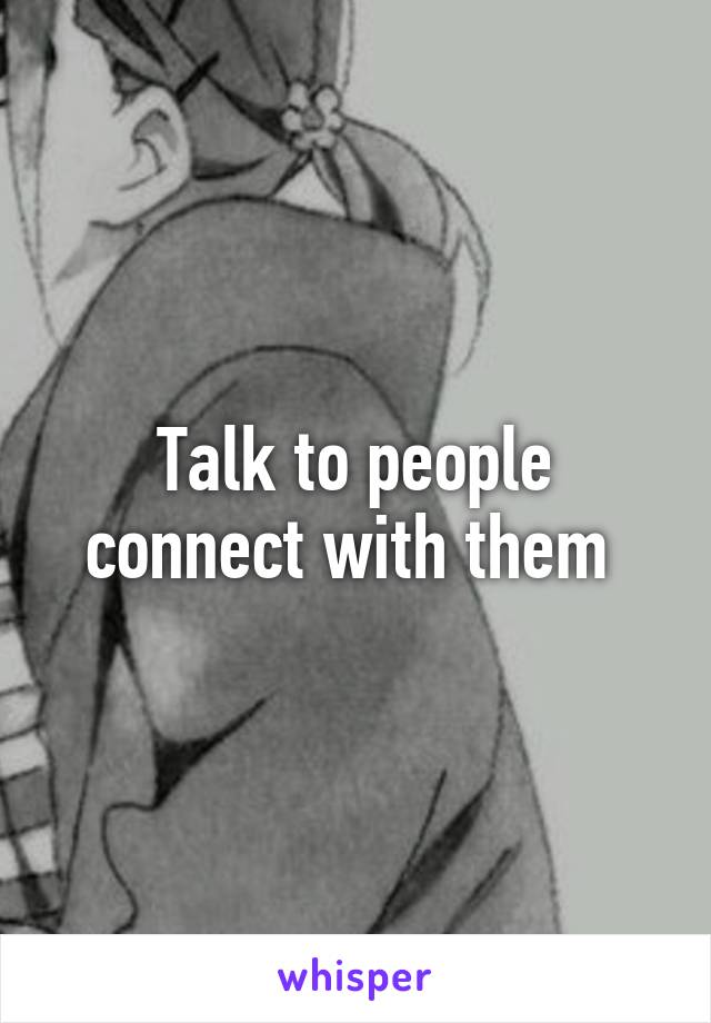 Talk to people connect with them 