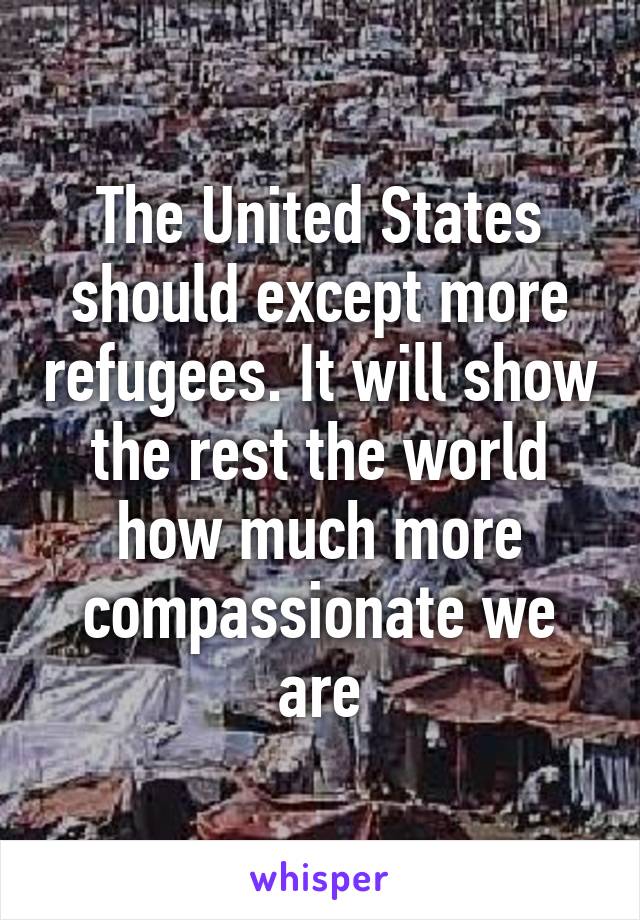 The United States should except more refugees. It will show the rest the world how much more compassionate we are