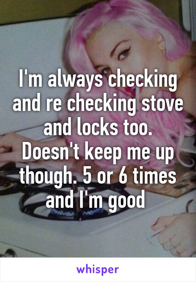 I'm always checking and re checking stove and locks too. Doesn't keep me up though. 5 or 6 times and I'm good 