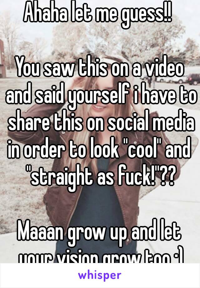 Ahaha let me guess!! 

You saw this on a video and said yourself i have to share this on social media in order to look "cool" and  "straight as fuck!"??

Maaan grow up and let your vision grow too ;)