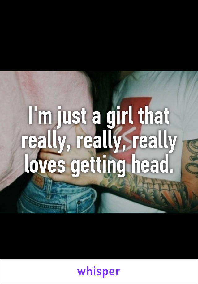 I'm just a girl that really, really, really loves getting head.