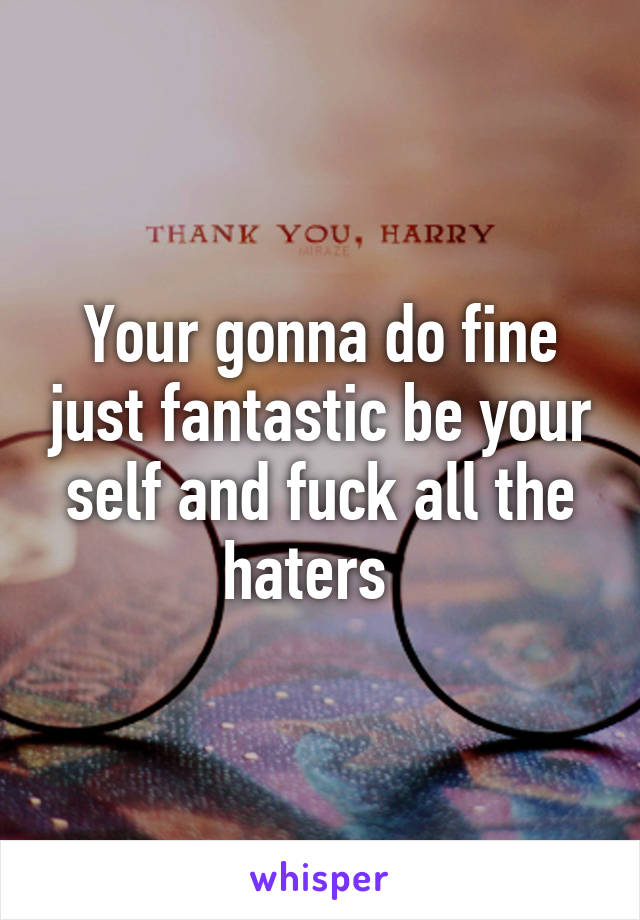 Your gonna do fine just fantastic be your self and fuck all the haters  