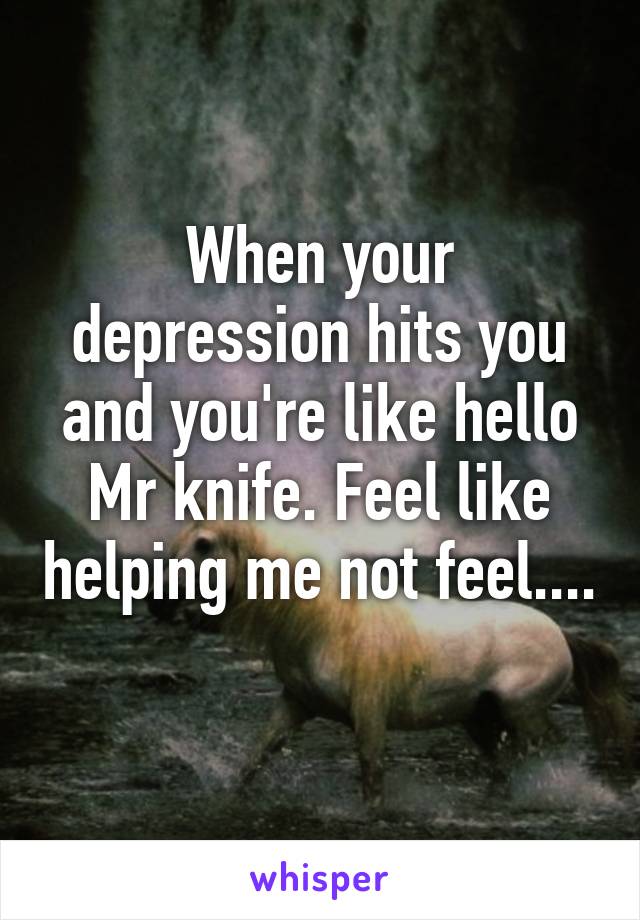 When your depression hits you and you're like hello Mr knife. Feel like helping me not feel.... 