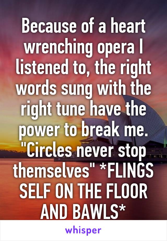 Because of a heart wrenching opera I listened to, the right words sung with the right tune have the power to break me. "Circles never stop themselves" *FLINGS SELF ON THE FLOOR AND BAWLS*