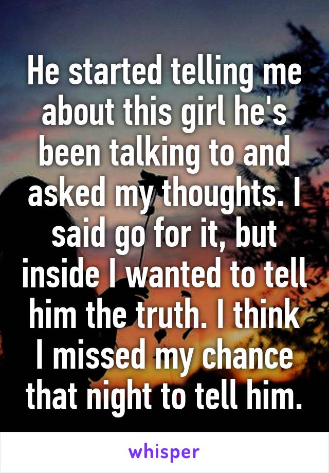 He started telling me about this girl he's been talking to and asked my thoughts. I said go for it, but inside I wanted to tell him the truth. I think I missed my chance that night to tell him.